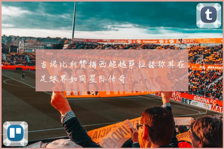 吉诺比利赞梅西超越萨拉赫称其在足球界如同星际传奇