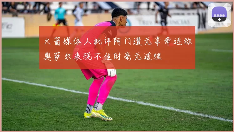 火箭媒体人批评阿门遭无辜牵连称奥萨尔表现不佳时毫无道理