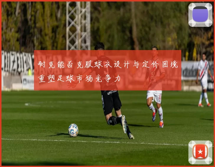 耐克能否克服球衣设计与定价困境重塑足球市场竞争力