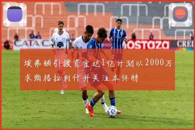 埃弗顿引援资金达1亿计划以2000万求购格拉利什并关注本怀特