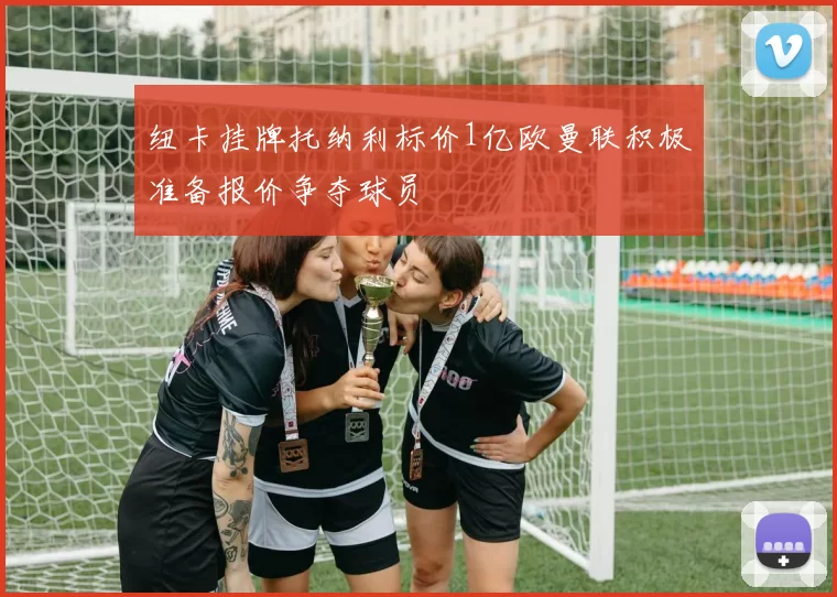 纽卡挂牌托纳利标价1亿欧曼联积极准备报价争夺球员