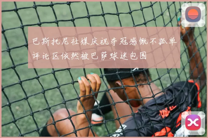 巴斯托尼社媒庆祝夺冠感慨不孤单评论区依然被巴萨球迷包围
