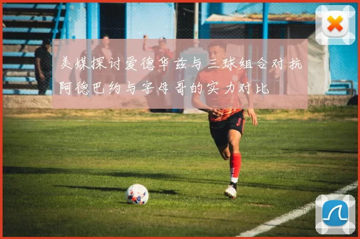 美媒探讨爱德华兹与三球组合对抗阿德巴约与字母哥的实力对比