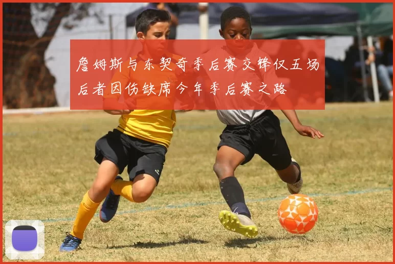 詹姆斯与东契奇季后赛交锋仅五场后者因伤缺席今年季后赛之路