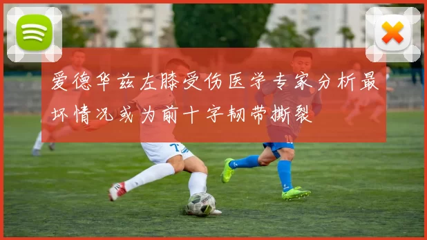 爱德华兹左膝受伤医学专家分析最坏情况或为前十字韧带撕裂