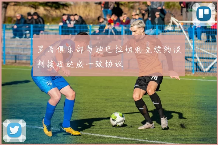 罗马俱乐部与迪巴拉切利克续约谈判接近达成一致协议