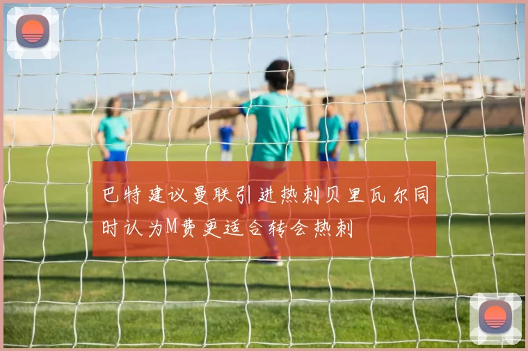 巴特建议曼联引进热刺贝里瓦尔同时认为M费更适合转会热刺