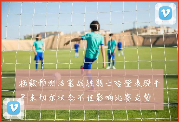 杨毅预测活塞战胜骑士哈登表现平平米切尔状态不佳影响比赛走势