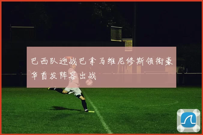 巴西队迎战巴拿马维尼修斯领衔豪华首发阵容出战