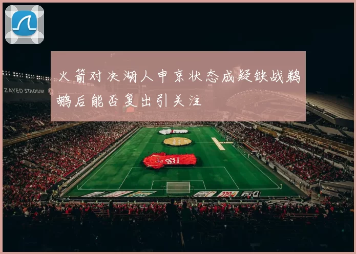 火箭对决湖人申京状态成疑缺战鹈鹕后能否复出引关注