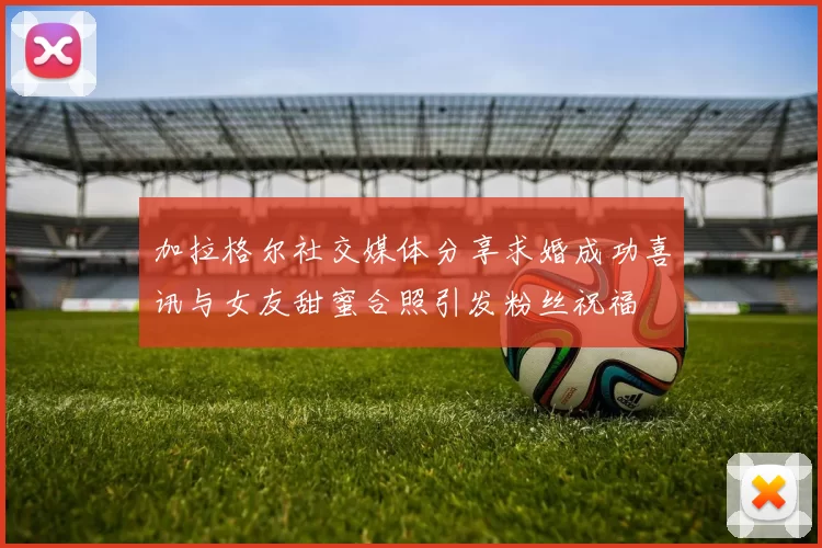 加拉格尔社交媒体分享求婚成功喜讯与女友甜蜜合照引发粉丝祝福