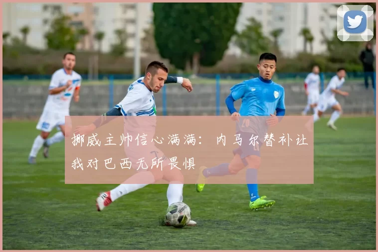 挪威主帅信心满满：内马尔替补让我对巴西无所畏惧