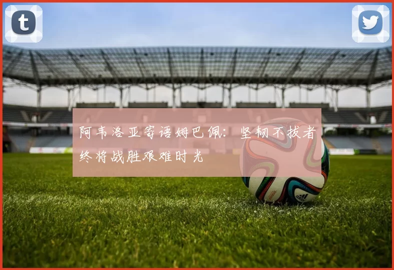 阿韦洛亚寄语姆巴佩：坚韧不拔者终将战胜艰难时光