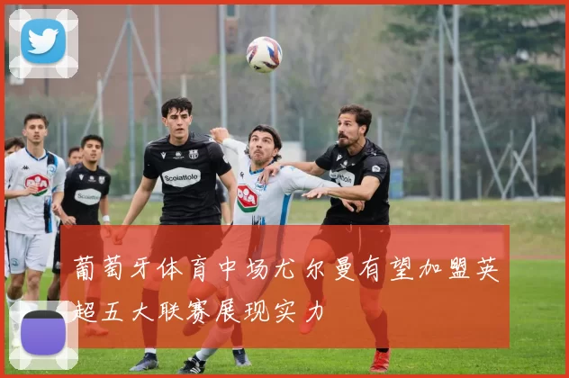 葡萄牙体育中场尤尔曼有望加盟英超五大联赛展现实力