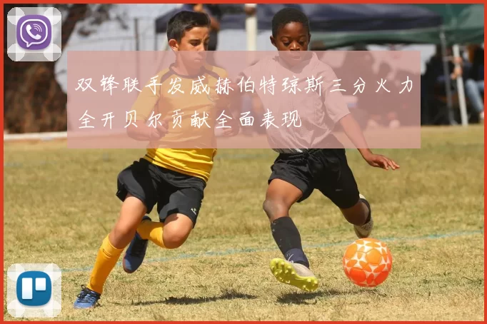 双锋联手发威赫伯特琼斯三分火力全开贝尔贡献全面表现