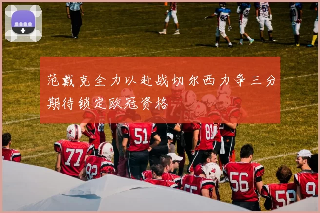 范戴克全力以赴战切尔西力争三分期待锁定欧冠资格