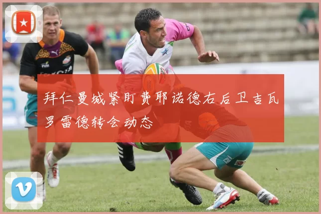 拜仁曼城紧盯费耶诺德右后卫吉瓦罗雷德转会动态