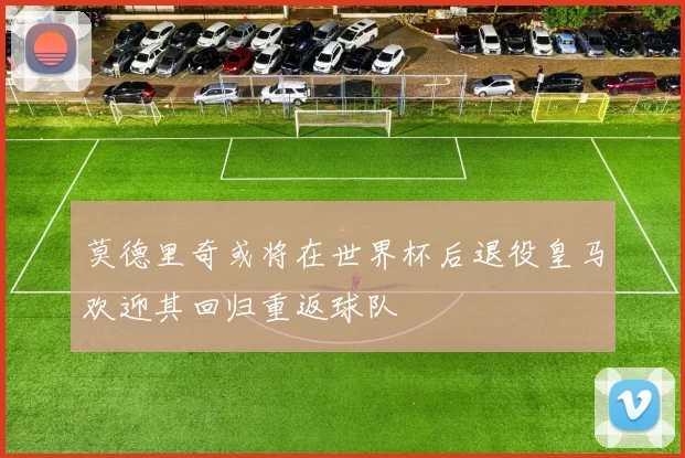 莫德里奇或将在世界杯后退役皇马欢迎其回归重返球队