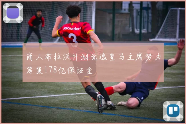 商人布拉沃计划竞选皇马主席努力筹集178亿保证金