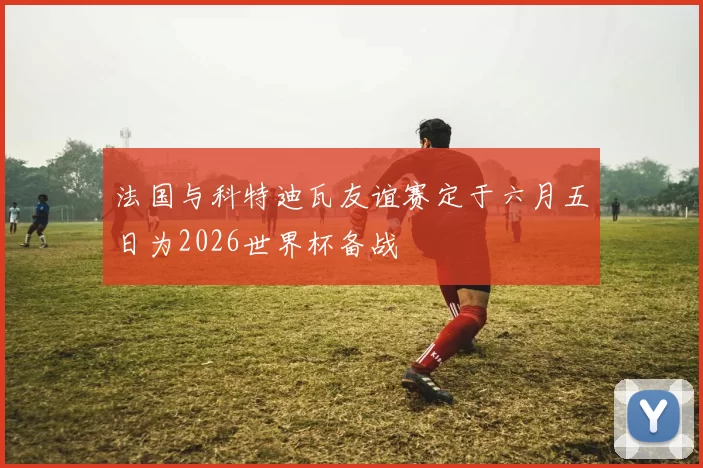 法国与科特迪瓦友谊赛定于六月五日为2026世界杯备战